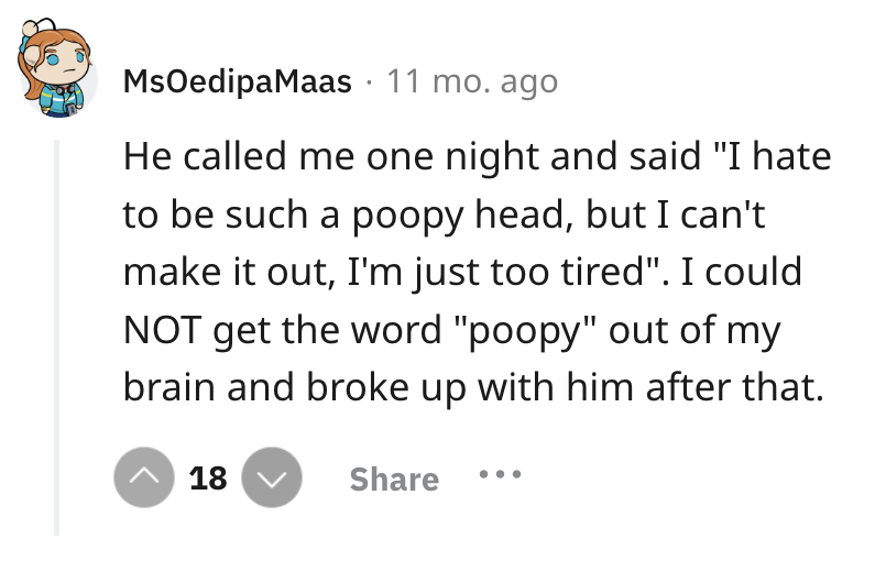 circle - MsOedipaMaas 11 mo. ago He called me one night and said "I hate to be such a poopy head, but I can't make it out, I'm just too tired". I could Not get the word "poopy" out of my brain and broke up with him after that. 18